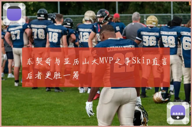 东契奇与亚历山大MVP之争Skip直言后者更胜一筹