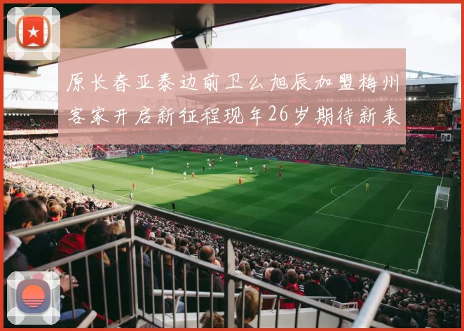 原长春亚泰边前卫么旭辰加盟梅州客家开启新征程现年26岁期待新表现
