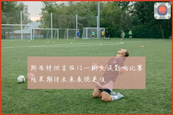 斯洛特坦言临门一脚失误影响比赛结果期待未来表现更佳