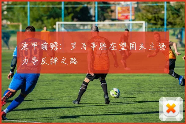 意甲前瞻：罗马争胜在望国米主场力争反弹之路
