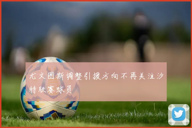 尤文图斯调整引援方向不再关注沙特联赛球员