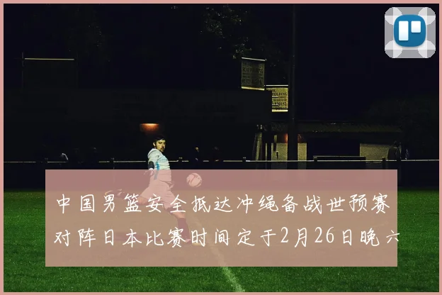 中国男篮安全抵达冲绳备战世预赛对阵日本比赛时间定于2月26日晚六点五分