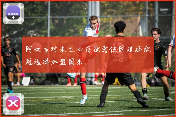 阿坎吉对米兰心存敬意但因追逐欧冠选择加盟国米