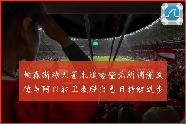 帕森斯称火箭未追哈登无所谓谢泼德与阿门控卫表现出色且持续进步