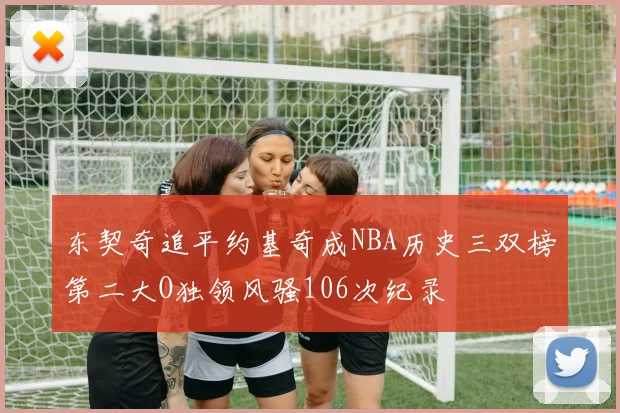 东契奇追平约基奇成NBA历史三双榜第二大O独领风骚106次纪录