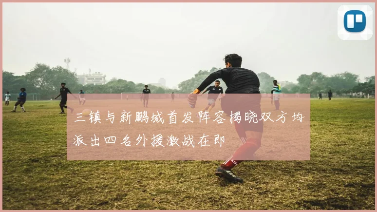 三镇与新鹏城首发阵容揭晓双方均派出四名外援激战在即
