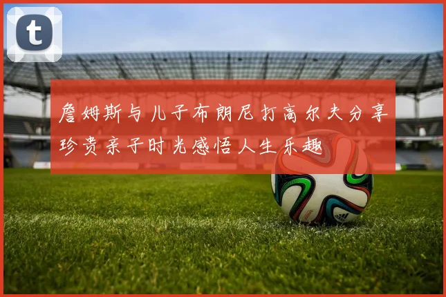 詹姆斯与儿子布朗尼打高尔夫分享珍贵亲子时光感悟人生乐趣