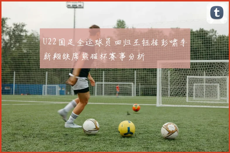 U22国足全运球员回归王钰栋彭啸李新翔缺席熊猫杯赛事分析