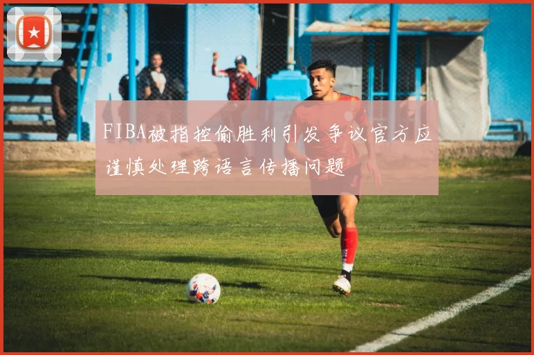 FIBA被指控偷胜利引发争议官方应谨慎处理跨语言传播问题