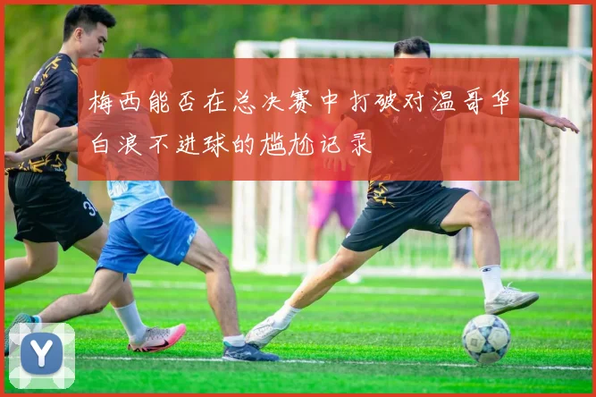 梅西能否在总决赛中打破对温哥华白浪不进球的尴尬记录