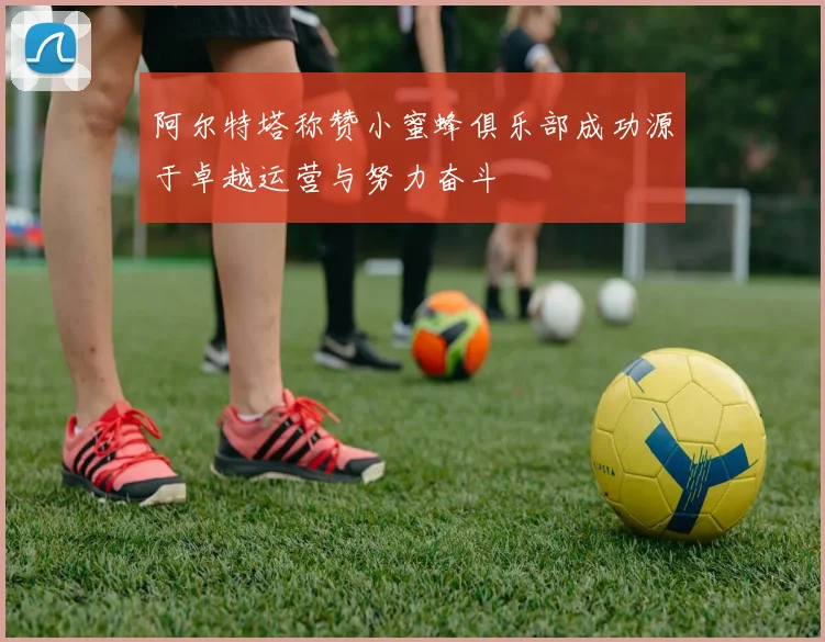 阿尔特塔称赞小蜜蜂俱乐部成功源于卓越运营与努力奋斗