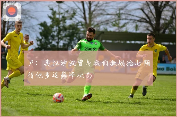 卢：奥拉迪波曾与我们激战抢七期待他重返巅峰状态